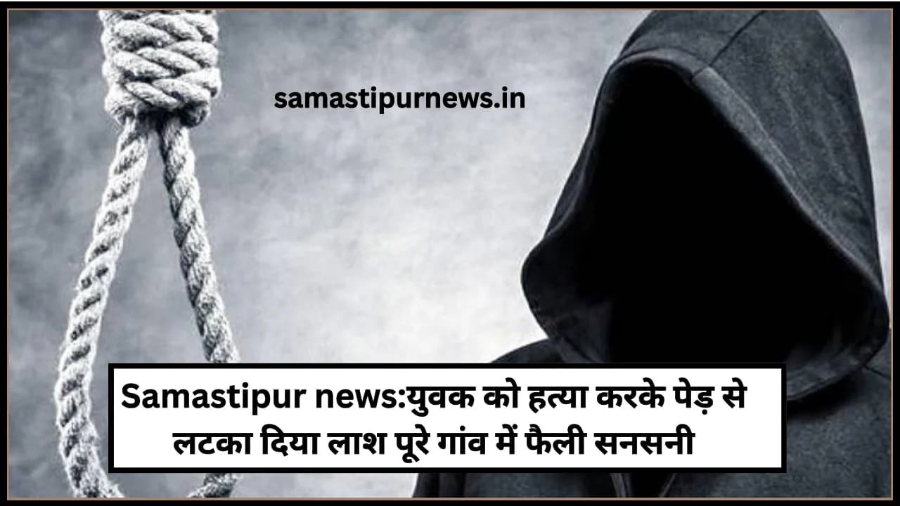 Samastipur news:युवक की हत्या करके पेड़ से लटका दिया लाश पूरे गांव में फैली सनसनी