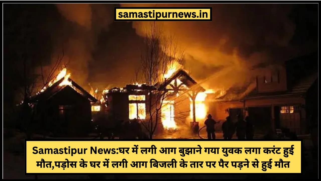 Samastipur News:घर में लगी आग बुझाने गया युवक लगा करंट हुई मौत,पड़ोस के घर में लगी आग बिजली के तार पर पैर पड़ने से हुई  मौत