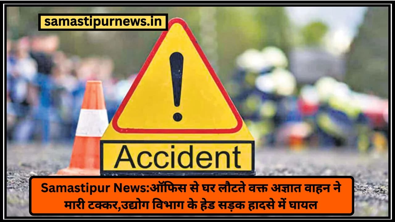 Samastipur News:ऑफिस से घर लौटते वक्त अज्ञात वाहन ने मारी टक्कर,उद्योग विभाग के हेड सड़क हादसे में घायल