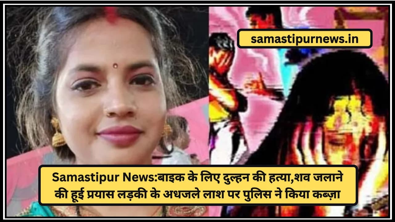 Samastipur News:बाइक के लिए दुल्हन की हत्या,शव जलाने की हूई प्रयास लड़की के अधजले लाश पर पुलिस ने किया कब्ज़ा