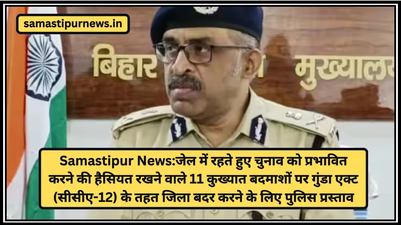 Samastipur News:जेल में रहते हुए चुनाव को प्रभावित करने की हैसियत रखने वाले 11 कुख्यात बदमाशों पर गुंडा एक्ट (सीसीए-12) के तहत जिला बदर करने के लिए पुलिस प्रस्ताव