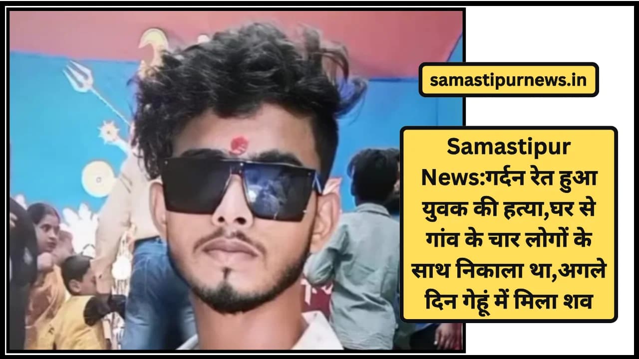 Samastipur News:गर्दन रेत हुआ युवक की हत्या,घर से गांव के चार लोगों के साथ निकाला था,अगले दिन गेहूं में मिला शव