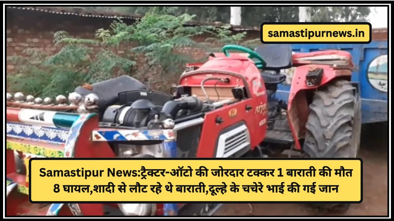 Samastipur News:ट्रैक्टर-ऑटो की जोरदार टक्कर 1 बाराती की मौत 8 घायल,शादी से लौट रहे थे बाराती,दूल्हे के चचेरे भाई की गई जान