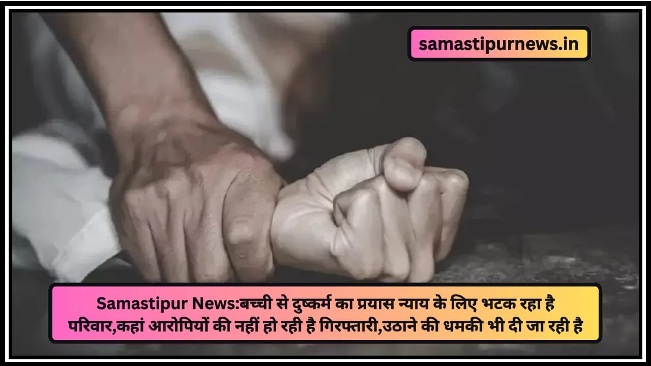 Samastipur News:बच्ची से दुष्कर्म का प्रयास न्याय के लिए भटक रहा है परिवार,कहां आरोपियों की नहीं हो रही है गिरफ्तारी,उठाने की धमकी भी दी जा रही है