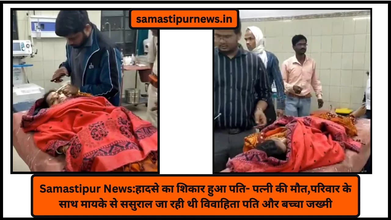 Samastipur News:हादसे का शिकार हुआ पति- पत्नी की मौत,परिवार के साथ मायके से ससुराल जा रही थी विवाहिता पति और बच्चा जख्मी