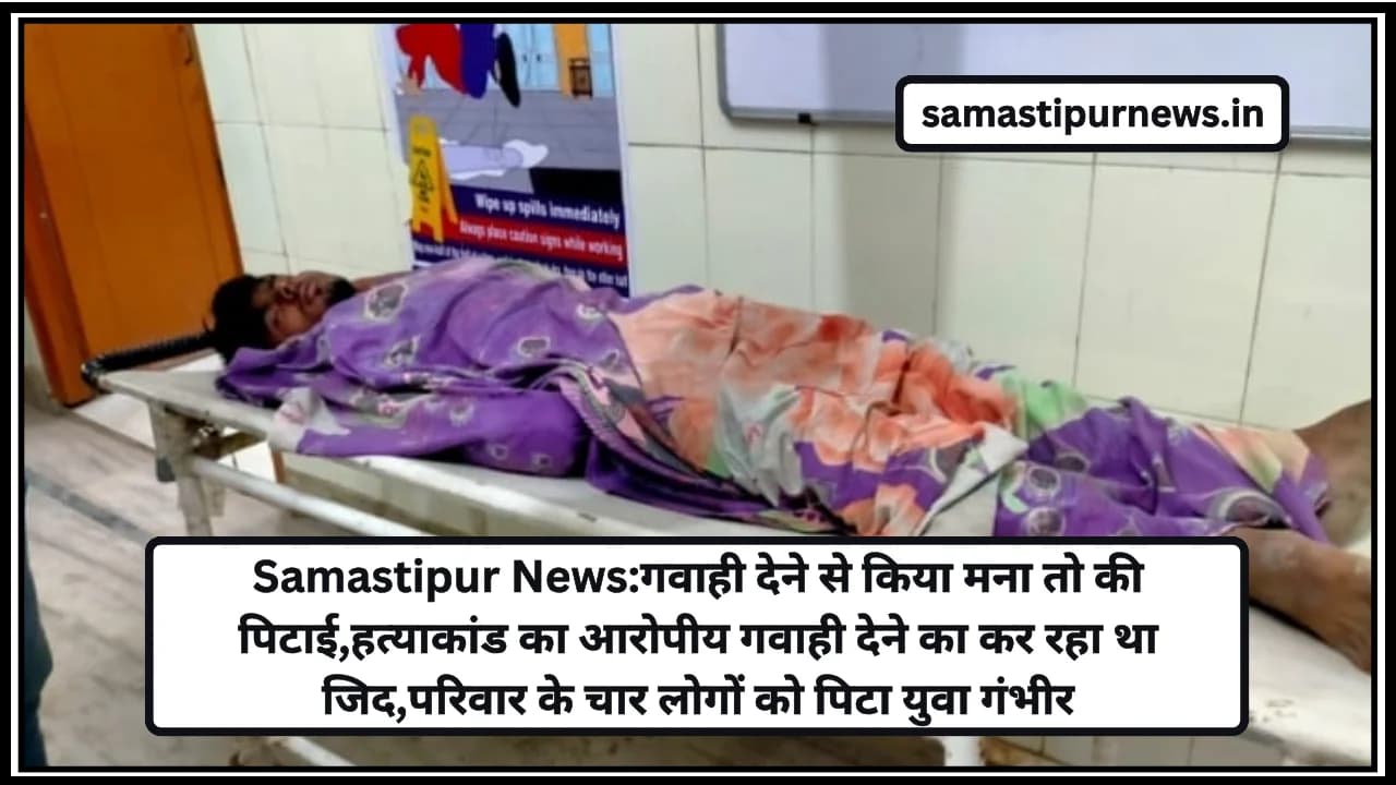 Samastipur News:गवाही देने से किया मना तो की पिटाई,हत्याकांड का आरोपीय गवाही देने का कर रहा था जिद,परिवार के चार लोगों को पिटा युवा गंभीर