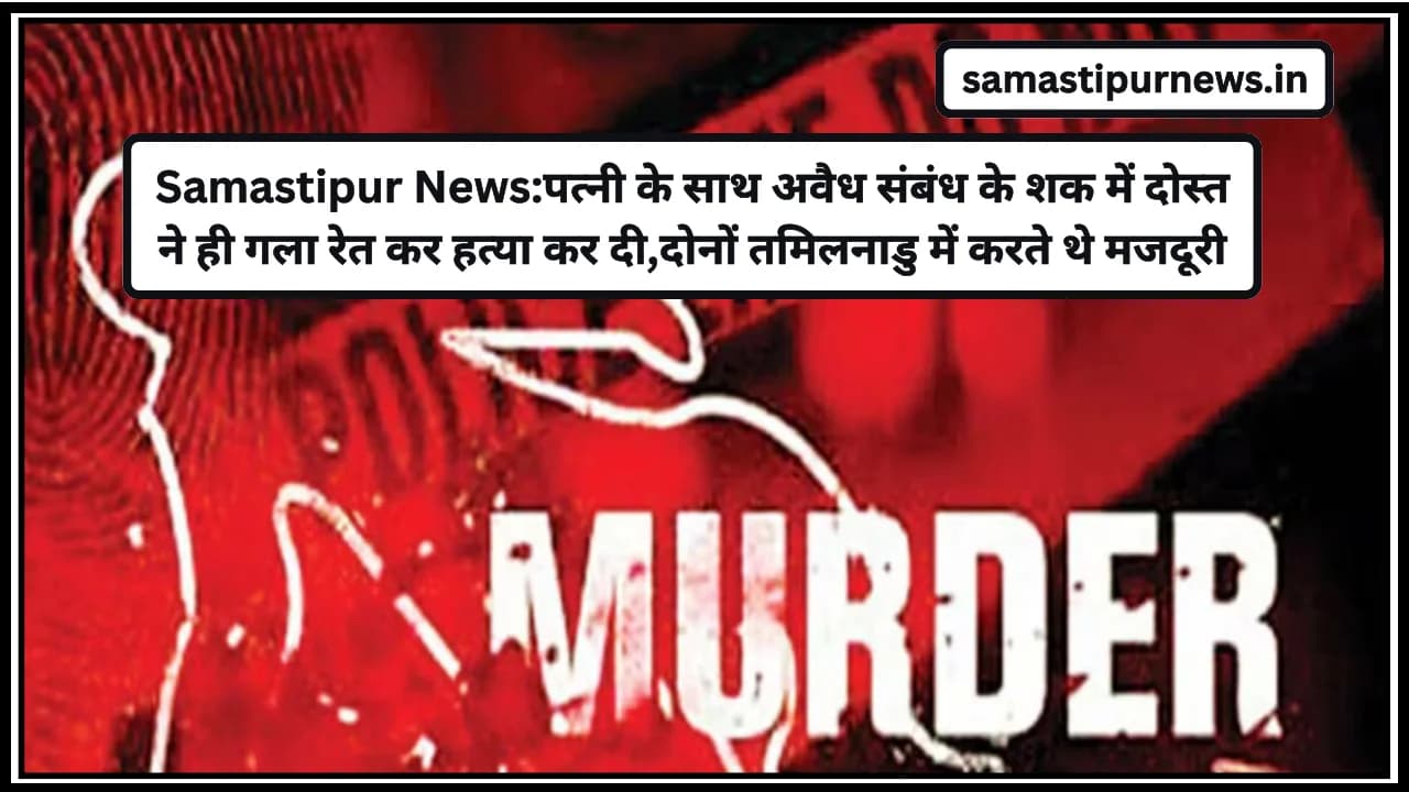 Samastipur News:पत्नी के साथ अवैध संबंध के शक में दोस्त ने ही गला रेत कर हत्या कर दी,दोनों तमिलनाडु में करते थे मजदूरी