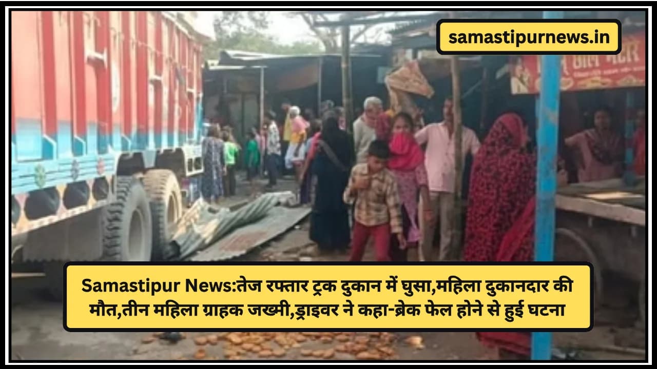 Samastipur News:तेज रफ्तार ट्रक दुकान में घुसा,महिला दुकानदार की मौत,तीन महिला ग्राहक जख्मी,ड्राइवर ने कहा-ब्रेक फेल होने से हुई घटना