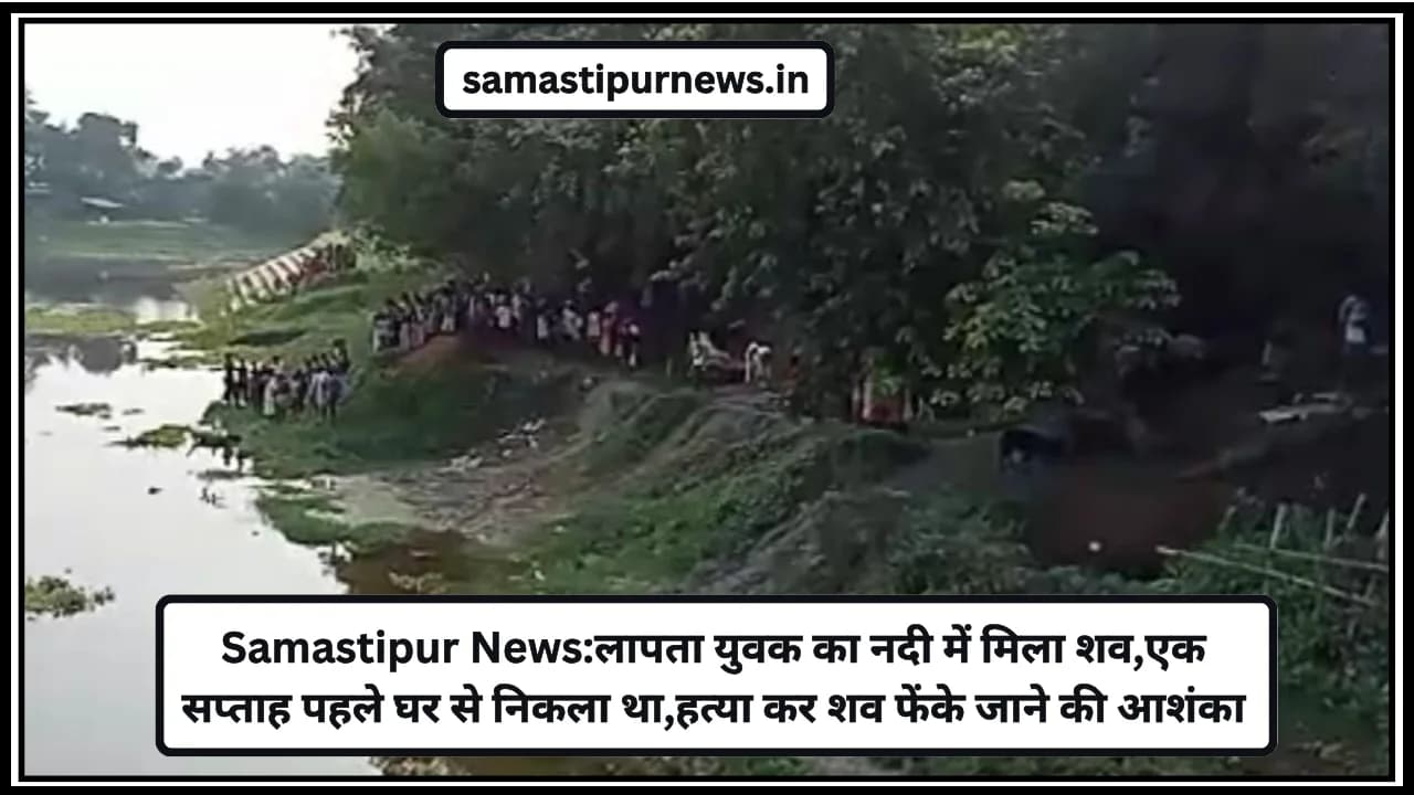 Samastipur News:लापता युवक का नदी में मिला शव,एक सप्ताह पहले घर से निकला था,हत्या कर शव फेंके जाने की आशंका