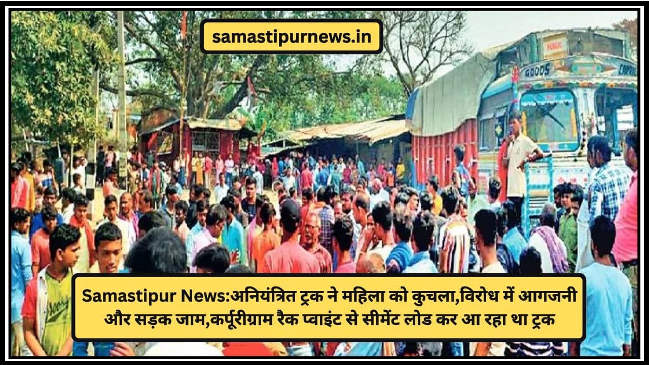 Samastipur News:अनियंत्रित ट्रक ने महिला को कुचला,विरोध में आगजनी और सड़क जाम,कर्पूरीग्राम रैक प्वाइंट से सीमेंट लोड कर आ रहा था ट्रक