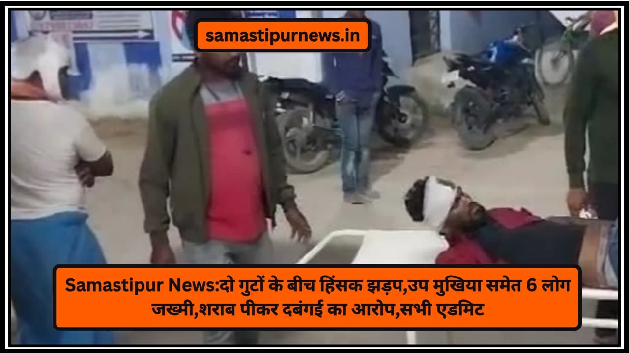 Samastipur News:दो गुटों के बीच हिंसक झड़प,उप मुखिया समेत 6 लोग जख्मी,शराब पीकर दबंगई का आरोप,सभी एडमिट