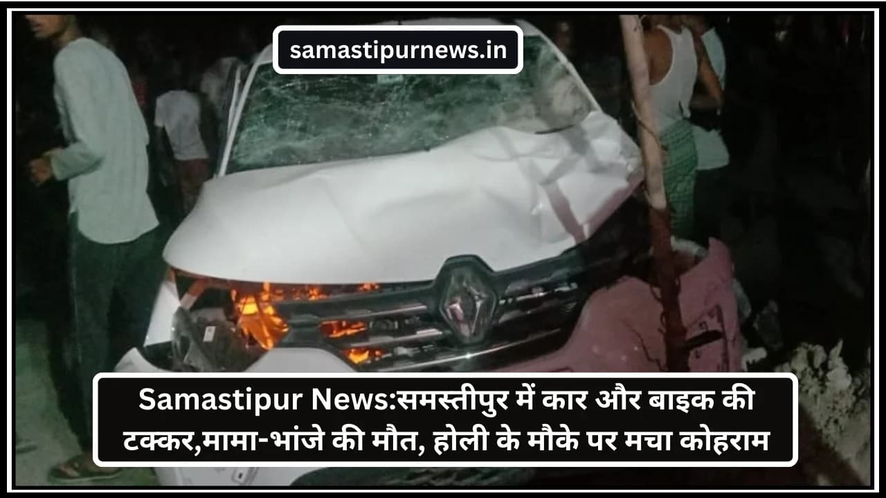 Samastipur News:समस्तीपुर में कार और बाइक की टक्कर,मामा-भांजे की मौत, होली के मौके पर मचा कोहराम