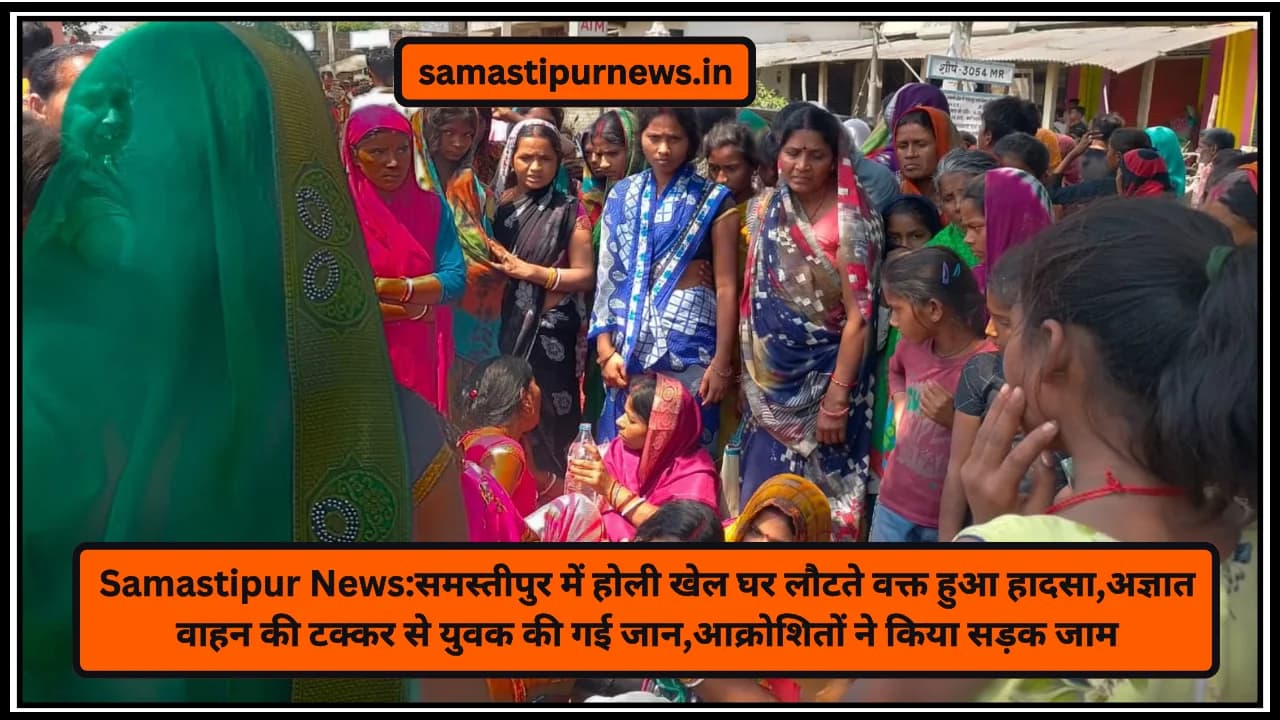 Samastipur News:समस्तीपुर में होली खेल घर लौटते वक्त हुआ हादसा,अज्ञात वाहन की टक्कर से युवक की गई जान,आक्रोशितों ने किया सड़क जाम