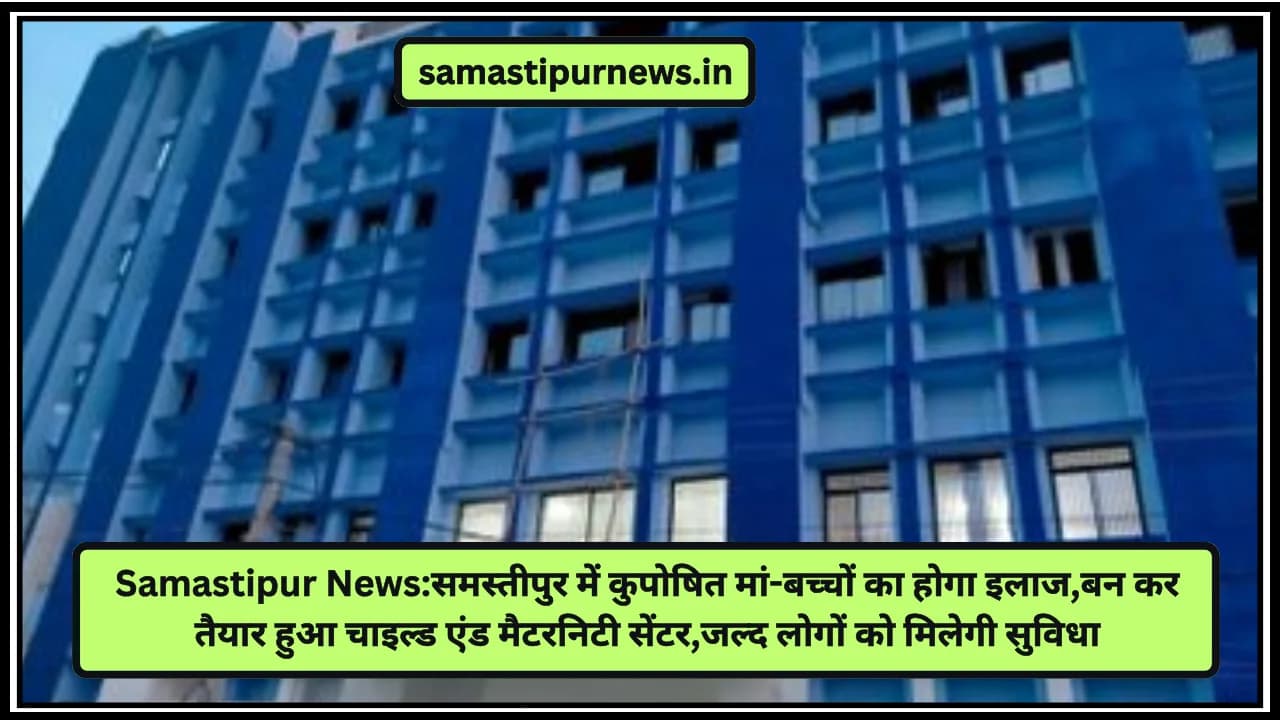 Samastipur News:समस्तीपुर में कुपोषित मां-बच्चों का होगा इलाज,बन कर तैयार हुआ चाइल्ड एंड मैटरनिटी सेंटर,जल्द लोगों को मिलेगी सुविधा
