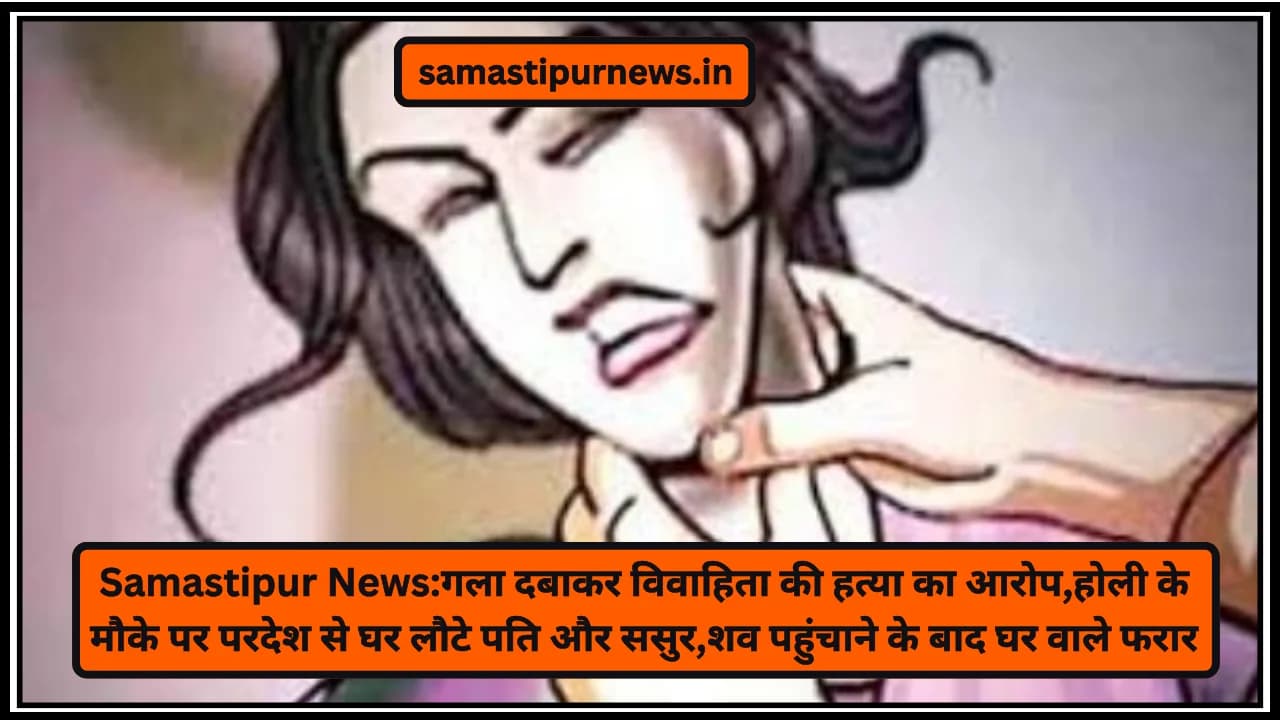 Samastipur News:गला दबाकर विवाहिता की हत्या का आरोप,होली के मौके पर परदेश से घर लौटे पति और ससुर,शव पहुंचाने के बाद घर वाले फरार