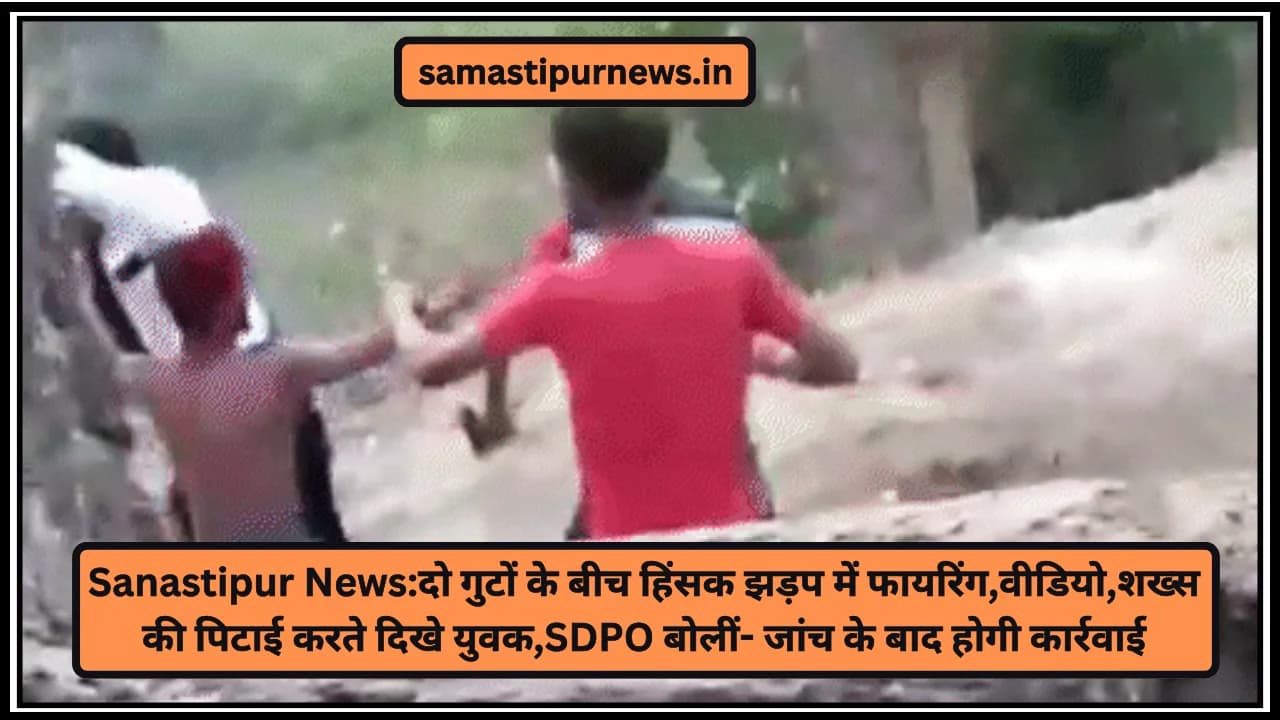 Sanastipur News:दो गुटों के बीच हिंसक झड़प में फायरिंग,वीडियो,शख्स की पिटाई करते दिखे युवक,SDPO बोलीं- जांच के बाद होगी कार्रवाई