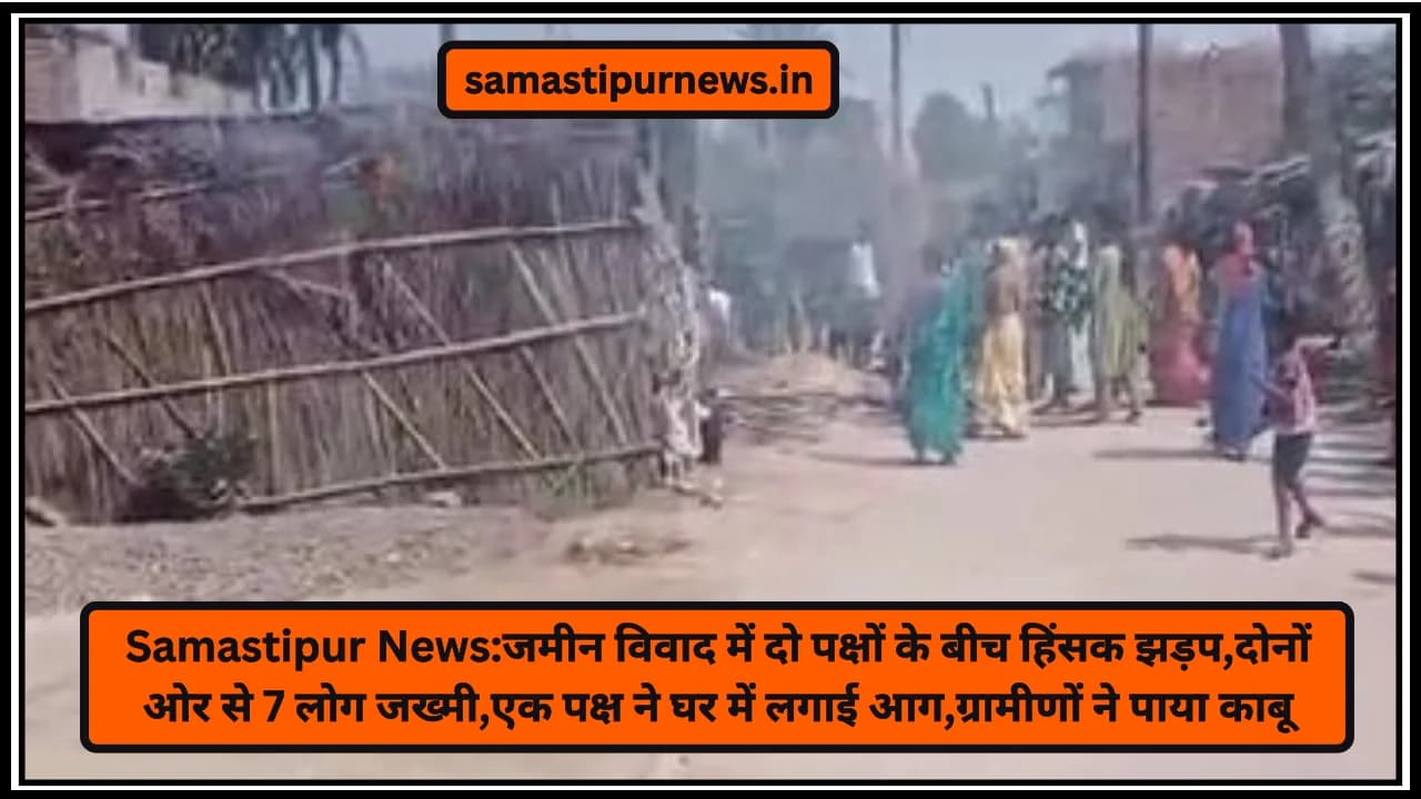 Samastipur News:जमीन विवाद में दो पक्षों के बीच हिंसक झड़प,दोनों ओर से 7 लोग जख्मी,एक पक्ष ने घर में लगाई आग,ग्रामीणों ने पाया काबू