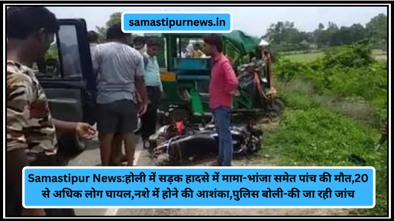 Samastipur News:होली में सड़क हादसे में मामा-भांजा समेत पांच की मौत,20 से अधिक लोग घायल,नशे में होने की आशंका,पुलिस बोली-की जा रही जांच