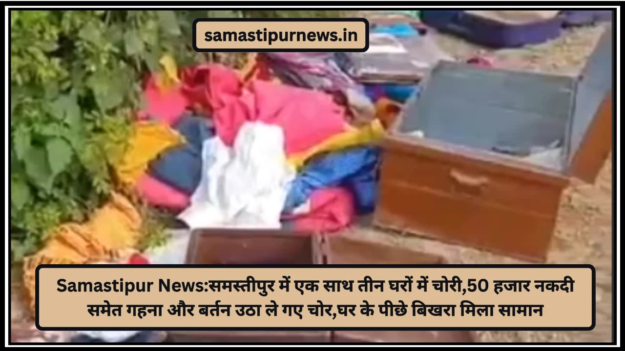 Samastipur News:समस्तीपुर में एक साथ तीन घरों में चोरी,50 हजार नकदी समेत गहना और बर्तन उठा ले गए चोर,घर के पीछे बिखरा मिला सामान