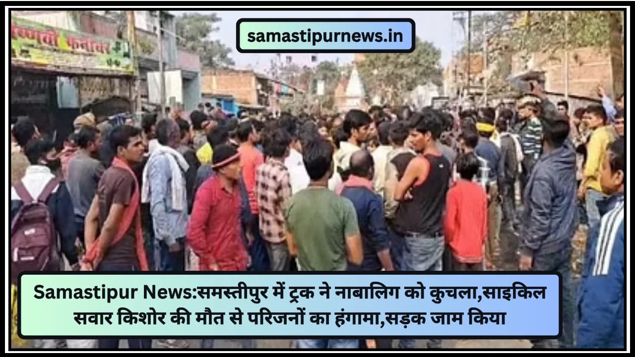 Samastipur News:समस्तीपुर में ट्रक ने नाबालिग को कुचला,साइकिल सवार किशोर की मौत से परिजनों का हंगामा,सड़क जाम किया
