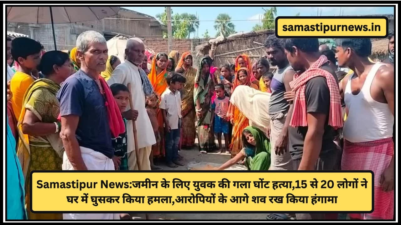 Samastipur News:जमीन के लिए युवक की गला घोंट हत्या,15 से 20 लोगों ने घर में घुसकर किया हमला,आरोपियों के आगे शव रख किया हंगामा
