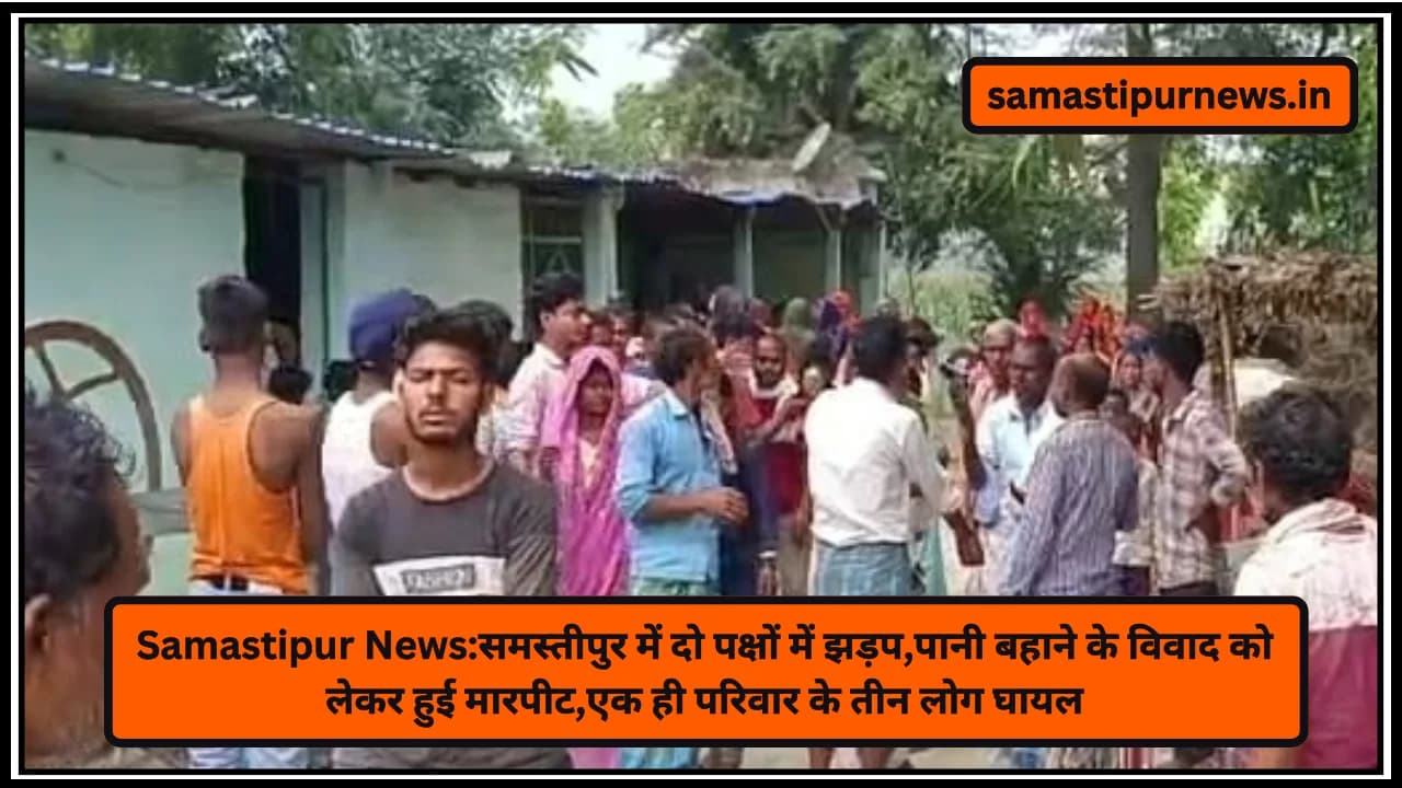 Samastipur News:समस्तीपुर में दो पक्षों में झड़प,पानी बहाने के विवाद को लेकर हुई मारपीट,एक ही परिवार के तीन लोग घायल