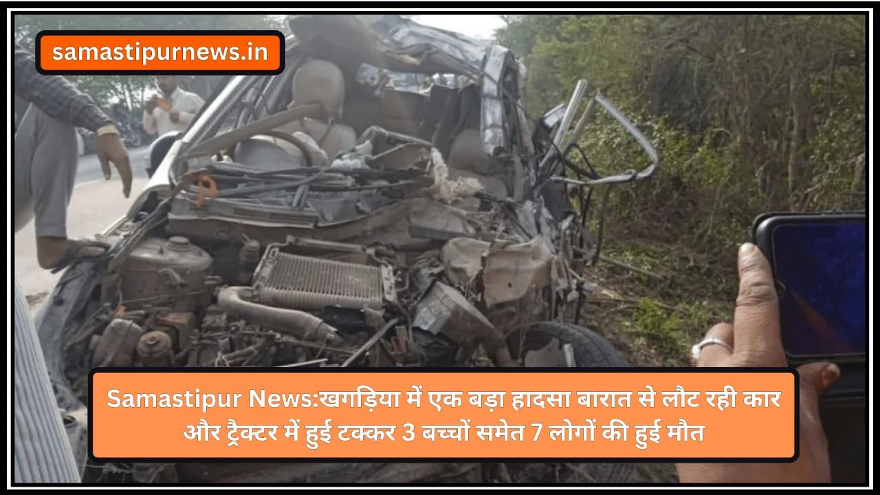 Samastipur News:खगड़िया में एक बड़ा हादसा बारात से लौट रही कार और ट्रैक्टर में हुई टक्कर 3 बच्चों समेत 7 लोगों की हुई मौत