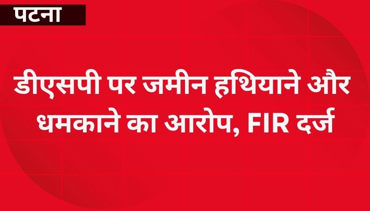 पटना: डीएसपी पर जमीन हथियाने और धमकाने का आरोप, FIR दर्ज