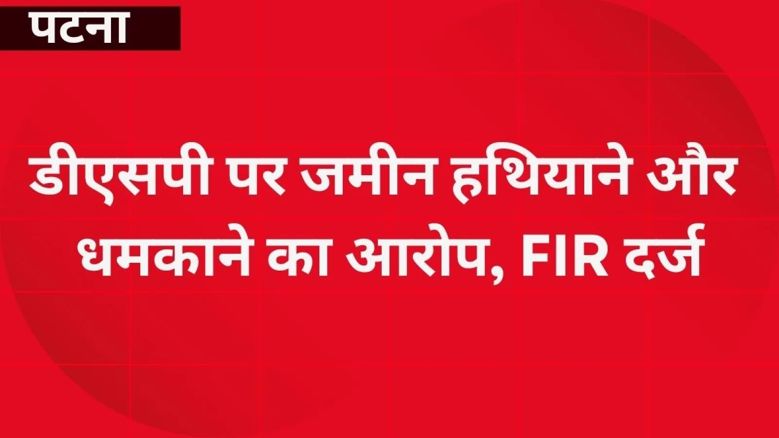 पटना: डीएसपी पर जमीन हथियाने और धमकाने का आरोप, FIR दर्ज